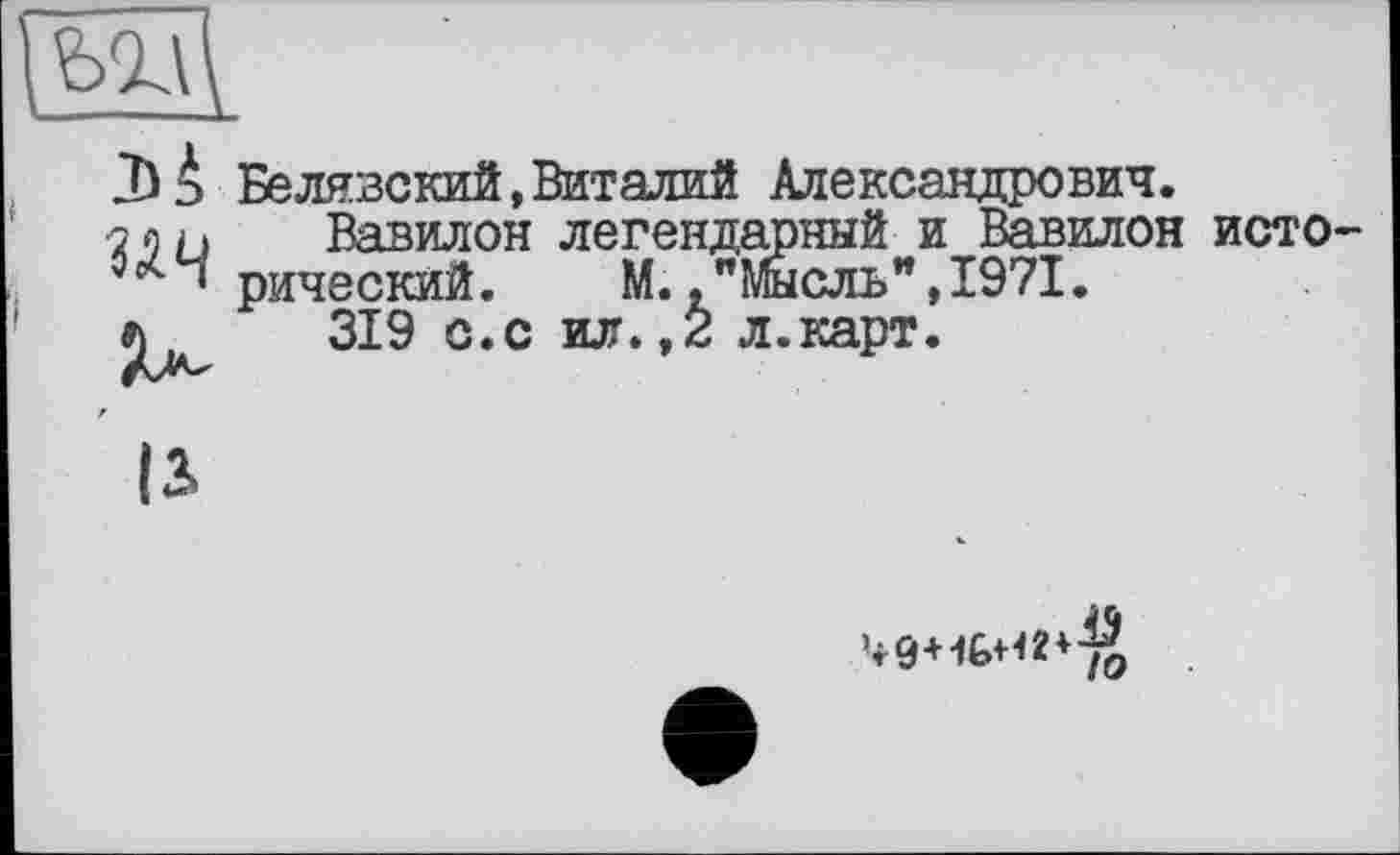 ﻿

Белявский,Виталий Александрович.
Вавилон легендарный и Вавилон исторический.	М.,"Мысль",1971.
319 с.с ил., 2 л.карт.
13»
’r9+ÏÊ>H2+j£